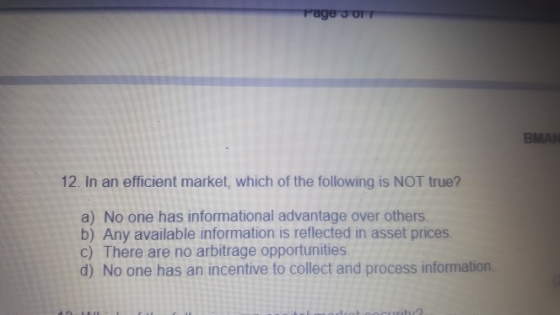 BMAN 12. In an efficient market, which of the following is NOT true? a) No one has informational advantage over others b) Any available information is reflected in asset prices. c) There are no arbitrage opportunities d) No one has an incentive to collect and process information