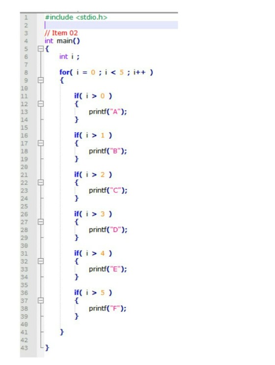 #include <stdio.h> 2 3 //Item 02 4 int main() 5 6 7 8 9 10 int i for( i = 0 ; i < 5 ; i++ ) ifo 12 13 14 15 16 17 18 19 20 21 printf(A printf(B); if i > 2 ) printf(C); 23 24 25 26 27 28 29 30 31 32 if( i 3) printf( D) if>4) printf(E 34 35 36 37 38 39 40 41 42 43 if>5 ) printf(F);
