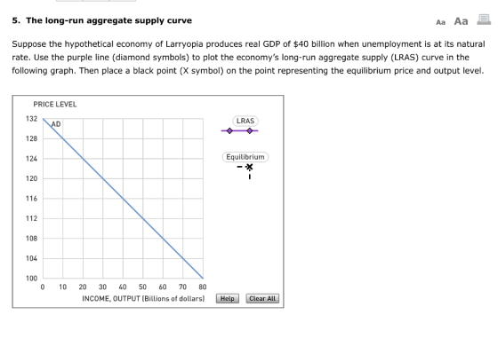 5. The long-run aggregate supply curve Aa Aa Suppose the hypothetical economy of Larryopia produces real GDP of $40 billion when unemployment is at its natural rate. Use the purple line (diamond symbols) to plot the economys long-run aggregate supply (LRAS) curve in the following graph. Then place a black point (X symbol) on the point representing the equilibrium price and output level. PRICE LEVEL 132 128 124 120 116 112 108 104 100 LRAS Equilibrium 0 10 20 30 40 50 60 70 80 INCOME, OUTPUT (Billions of dollars)Help Clear All