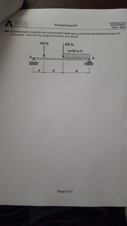 CONSTRUCTION MANAGEMENT TEXAS RLINGTON Assignment #1 FALL 2018 Q4. A simple beam supports two concentrated loads and a uniformly distributed load over 8 ft. of the span. Solve for the support reactions at A and B. 200 Ib 300 lb. 00- 50 lb./ft. 3 6 8 Page 5 of 11
