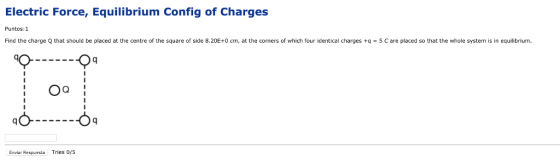 Electric Force, Equilibrium Config of Charges Puntos:1 Find the charge Q that should be placed at the centre of the square of side 8.20E+0 cm, at the corners of which four identical charges +q = 5 C are placed so that the whole system is in equilibrium. Enviar Respuesta Tries os
