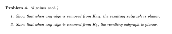 Problem 4. (5 points each.) 1. Show that when any edge is removed from K3,3, the resulting subgraph is planar. 2. Show that w