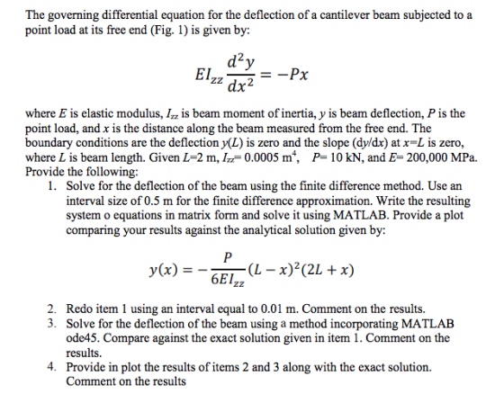 The governing differential equation for the deflection of a cantilever beam subjected to a point load at its free end (Fig. 1) is given by: 2 dx2 where E is elastic modulus, Izz is beam moment of inertia, y 1s beam deflection, P is the point load, and x is the distance along the beam measured from the free end. The boundary conditions are the deflection y(L) is zero and the slope (dy/dx) at x-L is zero where L is beam length. Given L-2 m, /-0.0005 m4, Provide the following P- 10 kN, and E- 200,000 MPa. 1. Solve for the deflection of the beam using the finite difference method. Use arn interval size of 0.5 m for the finite difference approximation. Write the resulting system o equations in matrix form and solve it using MATLAB. Provide a plot comparing your results against the analytical solution given by: (x)- 6EIzz 2. 3. Redo item 1 using an interval equal to 0.01 m. Comment on the results. Solve for the deflection of the beam using a method incorporating MATLAB ode45. Compare against the exact solution given in item 1. Comment on the results. Provide in plot the results of items 2 and 3 along with the exact solution. Comment on the results 4.