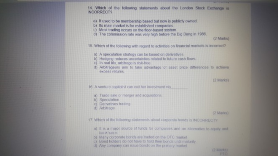 14. Which of the following statements about the London Stock Exchange is INCORRECT? a) It used to be membership based but now is publicly owned b) Its main market is for established companies c) Most trading occurs on the floor-based system d) The commission rate was very high before the Big Bang in 1986. (2 Marks) 15. Which of the tollowing with regard to activities on financial markets is incorrect? a) A speculation strategy can be based on derivatives b) Hedging reduces uncertainties related to future cash flows c) In real ife, arbitrage is risk-free d) Arbitrageurs aim to take advantage of asset price differences to achieve excess returns (2 Marks) 16 A venture capitalist can exit her investment via a) Trade sale or merger and acquisitions b) Speculation c) Derivatives trading d) Arbitrage 2 Marks) 17 Which of the following statements about corporate bonds iS INCORRECT? a) It is a major source of funds for companies and an alternative to equity and bank loans b) Many corporate bonds are traded on the OTC market ) Bond holders do not have to hold their bonds until maturity d) Any company can issue bonds on the primary market 2 Marks