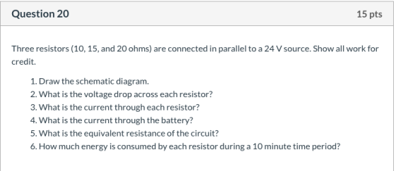 Question 20 15 pts Three resistors (10, 15, and 20 ohms) are connected in parallel to a 24 V source. Show all work for credit