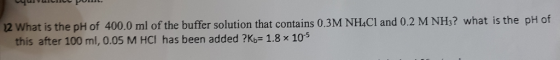 12 What is the pH of 400.0 ml of the buffer solution that contains 0.3M NH.CI and 0.2 M NHs? what is the pH of this after 100