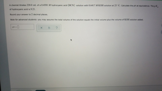 A chemist titrates 220.0 mL of a 0.4581 M hydrocyanic acid (HCN) solution with 0.6417 M KOH solution at 25 °C. Calculate the