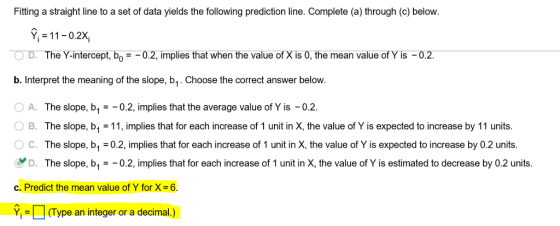 Fitting a straight line to a set of data yields the following prediction line. Complete (a) through (c) below. Y11-0.2X D. The Y-intercept, bo-0.2, implies that when the value of X is 0, the mean value of Y is -0.2. b. Interpret the meaning of the slope, b1. Choose the correct answer below. A. The slope, b0.2, implies that the average value of Y is -0.2 O B. The slope, b1 = 11, implies that for each increase of 1 unit in X, the value of Y is expected to increase by 1 1 units. ° C. The slope, b1-02, implies that for each increase of 1 unit in X, the value of Y is expected to increase by 0.2 units D. The slope, b1-0.2, implies that for each increase of 1 unit in X, the value of Y is estimated to decrease by 0.2 units. C. Predict the mean value of Y for X= 6. Y(Type an integer or a decimal.)