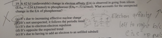 19. A 62 kJ (unfavorable) change in electron affinity (EA) is observed in going from silicon (EAsi-134 kJ/mmol) to phosphorou