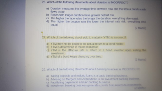23 Which of the following statements about duration is INCORRECT a) Duration measures the average time between now and the time a bonds cash flows occur b) Bonds with longer duration have greater default risk c) The higher the face value the longer the duration, everything else equal d) The higher the coupon rate the lower the interest rate risk, everything else equal 2 Marks) 24 Which of the following about yield to maturity (YTM) is incorrect? a) YTM may not be equal to the actual return to a bond holder b) YTM is determined in the bond market c) YTM is the effective rate of return to a bond investor upon exting the investment d) YTM of a bond keeps changing over time 2 Marks) 25 Which of the following statements about banking business is INCORREC a) Taking deposits and making loans is a basic banking business b) Advising on Mergers and Acquisitions is an investment banking business c) Facilitating payment is a basic banking business d) Investment banking business generates profits from retuns to i