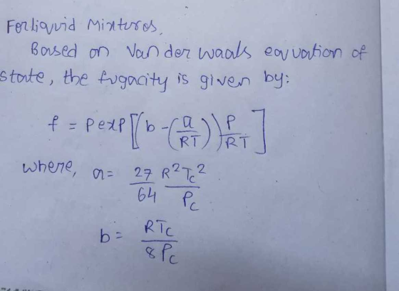 For liquid Minturos, Based on van der waals equation of state, the fugacity is given by: f = Pexpl/b P IRT where, a= 27 R 2T
