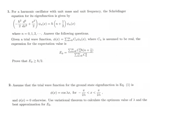 1. For a harmonic oscillator with unit mass and unit frequency, the Schrödinger equation for its eigenfunction is given by where n 0, 1, 2, . . .. Answer the following questions. Given a trial wave function, ?(x)-?000CnUn(x), where expression for the expectation value is is assumed to be real, the Prove that Eo2 h/2 2. Assume that the trial wave function for the ground state eigenfunction in Eq. (1) is ?(x) = cos Xx, for-2a<x<2 and ?(x) 0 otherwise. Use variational theorem to calculate the optimum value of ? and the best approximation for Eo