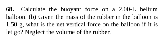 68. Calculate the buoyant force on a 2.00-L helium balloon. (b) Given the mass of the rubber in the balloon is 1.50 g, what is the net vertical force on the balloon if it is let go? Neglect the volume of the rubber.
