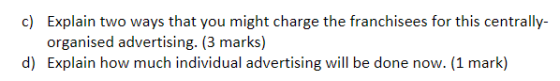c) Explain two ways that you might charge the franchisees for this centrally- organised advertising. (3 marks) d) Explain how