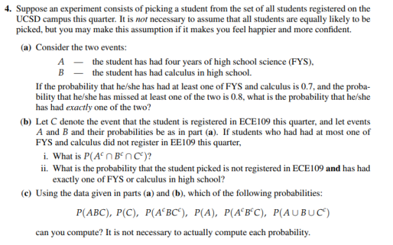4. Suppose an experiment consists of picking a student from the set of all students registered on the UCSD campus this quarter. It is not necessary to assume that all students are equally likely to be picked, but you may make this assumption if it makes you feel happier and more confident (a) Consider the two events: A the student has had four years of high school science (FYS) B the student has had calculus in high school. If the probability that he/she has had at least one of FYS and calculus is 0.7, and the proba- bility that he/she has missed at least one of the two is 0.8, what is the probability that he/she has had exactly one of the two? (b) Let C denote the event that the student is registered in ECE109 this quarter, and let events A and B and their probabilities be as in part (a). If students who had had at most one of FYS and calculus did not register in EE109 this quarter, ii. What is the probability that the student picked is not registered in ECE109 and has had exactly one of FYS or calculus in high school? (e) Using the data given in parts (a) and (b), which of the following probabiliies: P(ABC), P(C), P(A BC), P(A), P(A B C), P(AUBUC) can you compute? It is not necessary to actually compute each probability.