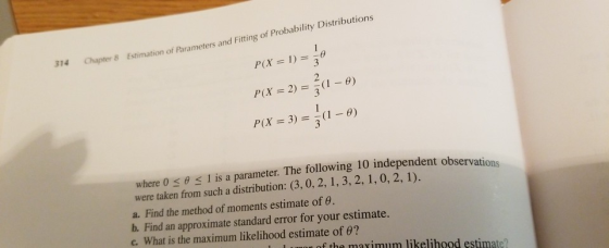 Chapter 8 Estimation of Parameters and Fitting of Probability Distributions P(X = 1) = ) 2 P(X = 3) =-(1-9) where 0 θ 1 is a parameter. The following 10 independent observati were taken from such a distribution: (3, 0, 2, 1, 3, 2, 1, 0, 2, 1). a. Find the method of moments estimate of e. b. Find an approximate standard error for your estimate. c. What is the maximum likelihood estimate of 9? of the maximum likelihood estimate?