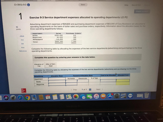 Ch 09 Ex 9.3 6 Help Seve & E Exercise 9-3 Service department expenses allocated to operating departments LO P2 Advertising department expenses of $31,600 and purchasing department expenses of $63,300 of Cozy Bookstore are allocated to operating departments on the basis of dollar sales and purchase orders, respectively. Information about the allocation bases for the three operating departments follows 10 points Purchase Orders Sales Department Books Magazines Newspapers Total $200,000 84,000 16,000 $400,000 552 348 300 1,200 Hint Ask Print Complete the following table by allocating the expenses of the two service departments (advertising and purchasing) to the three References operating departments Complete this question by entering your answers in the tabs below Allocation of Alloc of Serv Exp Dept Complete the following table by allocating the expenses of the two service departments (advertising and purchasing) to the three operating departments. Cost to be All Allocated Cost sin Allocation Base Department Numerator | Denominator | % of Total Books Magazines Prev 1 of 1 Next 12 7 8
