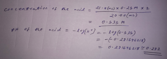 concentration of the acid - 21.4 (ML) x 0.25m x 2 20.00 (ML) 0.535 M pH of the acid = -log[H+ = - dog (0.535) = [0.271646218)