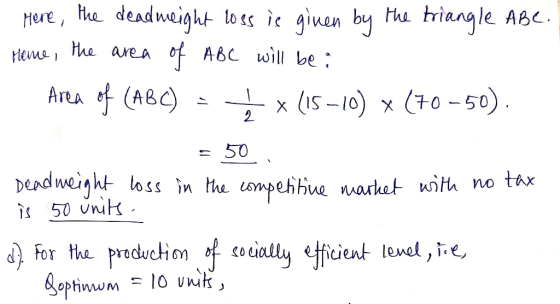 Mere, the deadweight loss is ginen by the triangle ABe. Heme , the area of ABC will be : Area of (ABC) = x (15-10) × (70 -50)