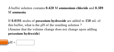 A buffer solution contains 0.420 M ammonium chloride and 0.389 M ammonia If 0.0191 moles of potassium hydroxide are added to