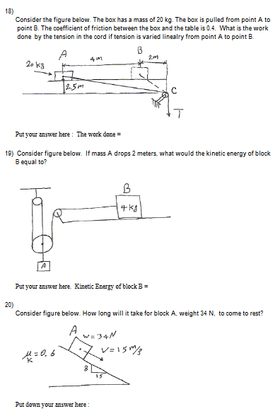 18) Consider the figure below. The box has a mass of done by the tension in the cord if tension is varied linealry from point A to point B 21 2o K3 2.5* 19) Consider figure below. If mass A drops 2 meters, what would the kinetic energy of block B equal to? Put your answer here. Kinetic Energy of blockB 20) Consider figure below. How long will it take for block A, weight 34 N, to come to rest? 5 Put down your ansmer here