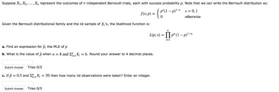 Suppose X1 2 X, represent the outcomes of n independent Bernou i als, each with success probabil ,p. Note that we can writ e the Bernoulǐ distribution as 0,1 otherwise Given the Bernoulli distributional family and the iid sample of X,s, the likelihood function is: -1 a. Find an expression for p, the MLE of p b. What is the value of p when n-8 and 6. Round your answer to 4 decimal places I places. Submit Answer Tries 0/5 c. If p-0.5 апазі1X-50 then how many iid observations were taken? Enter an integer. Submit Answer Tries 0/5