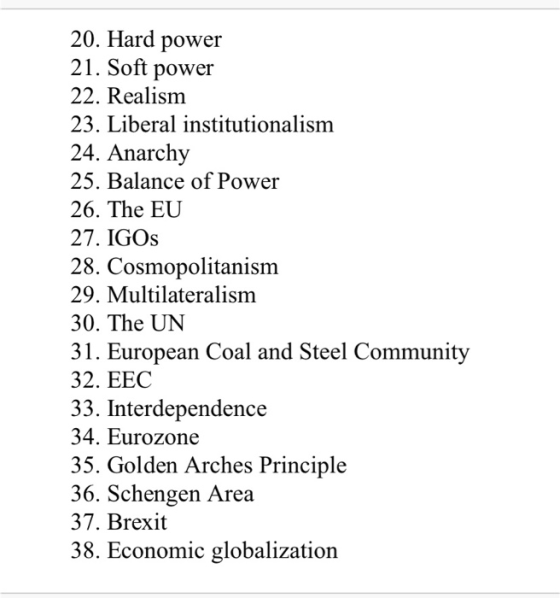 20. Hard power 21. Soft power 22. Realism 23. Liberal institutionalism 24. Anarchy 25. Balance of Power 26. The EU 27. IGOs 2