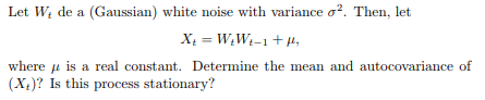 Let W, de a (Gaussian) white noise with variance σ2. Then, let of where μ is a real constant. Determine the mean and (X)? Is this process stationary?