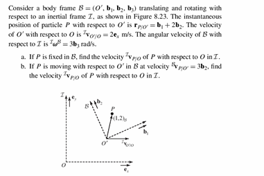 Consider a body frame (, bi. b. b translating and rotating with respect to an inertial frame T, as shown in Figure 8.23. The instantaneous position of particle P with respect to ois b2b2 The velocity of O with respect to O is voo , ms. The angular velocity of B with respect to Z is3b rd/s a. If P is fixed in B, find the velocity po of P with respect to O in T b. If P is moving with respect to O in B at velocity po3b, find the velocity p of P with respect to O in T 1.2)