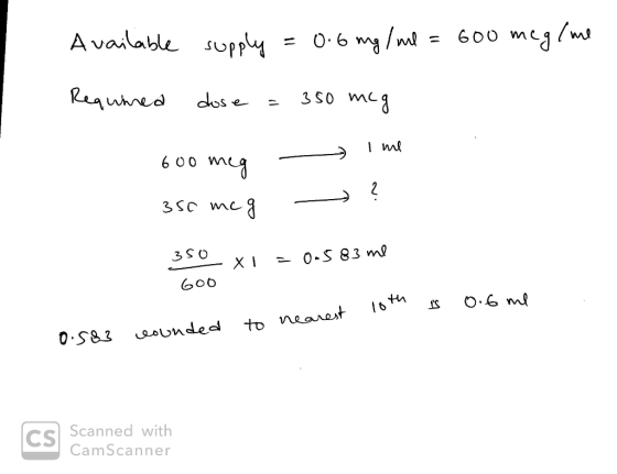 Available supply = 0.6 mg/ml = 600 meg/me Required dose = 350 mcg 600 meg 350 mcg - - Ime ? 350 x =0.583 me GOO 10th is 0.6 m
