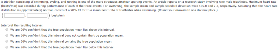 A triathlon consisting of swimming, cycling, and running is one of the more strenuous amateur sporting events. An article reports on a research study involving nine male triathletes. Maximum heart rate (beats/min) was recorded during performance of each of the three events. For swimming, the sample mean and sample standard deviation were 189.0 and 7.2, respectively. Assuming that the heart-rate distribution is approximately normal, construct a 90% CI for true inean heart rate o triathletes while swimming Round your answers to one decin i place beats/min Interpret the resuliting interval. we are 90% confident that the true population mean lies above this interval we are 90% confident that this interval does not contain the true population mean we are 90% confident that this interval contains the true population mean we are 90% confident that the true population mean lies below this interval