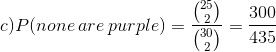 c) P(none\: are\: purple) = \frac{\binom{25}{2} }{\binom{30}{2}}=\frac{300}{435}