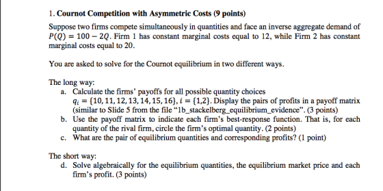 Suppose two firms compete simultaneously in quantities and face an inverse aggregate demand of P(Q)-100-2Q. Firm i has constant marginal costs equal to 12, while Firm 2 has constant marginal costs equal to 20 You are asked to solve for the Cournot equilibrium in two different ways. The long way: Calculate the firms payoffs for all possible quantity choices qi 10,11,12,13,14,15,16), i - [1,2). Display the pairs of profits in a payoff matrix (similar to Slide 5 from the file lb_stackelberg_equilibrium_evidence. (3 points) a. b. Use the payoff matrix to indicate each firms best-response function. That is, for each quantity of the rival firm, circle the firms optimal quantity. (2 points) What are the pair of equilibrium quantities and corresponding profits? (1 point) c. The short way: d. Solve algebraically for the equilibrium quantities, the equilibrium market price and each firms profit.(3 points