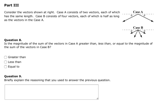 Part III Case A Consider the vectors shown at right. Case A consists of two vectors, each of which has the same length. Case B consists of four vectors, each of which is half as long as the vectors in the Case A. .-___ Case B Question 8 Is the magnitude of the sum of the vectors in Case A greater than, less than, or equal to the magnitude of the sum of the vectors in Case B? O Greater than O Less than O Equal to Question 9 Briefly explain the reasoning that you used to answer the previous question.
