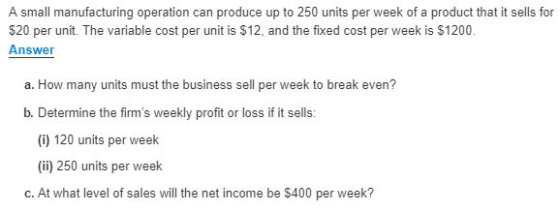 A small manufacturing operation can produce up to 250 units per week of a product that it sells for $20 per unit. The variable cost per unit is $12, and the fixed cost per week is $1200. Answer a. How many units must the business sell per week to break even? b. Determine the firms weekly profit or loss if it sells: (i) 120 units per week (ii) 250 units per week c. At what level of sales will the net income be $400 per week?