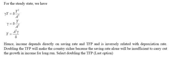 For the steady state, we have 0 Hence, income depends directly on saving rate and TFP and is inversely related with depreciation rate. Doubling the TFP will make the country richer because the saving rate alone will be insufficient to carry out the growth in income for long run. Select doubling the TFP (Last option)