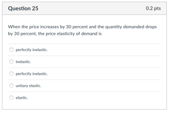 Question 25 0.2 pts When the price increases by 30 percent and the quantity demanded drops by 30 percent, the price elasticity of demand is Operfectly inelastic. O inelastic. O perfectly inelastic. unitary elastic. O elastic.