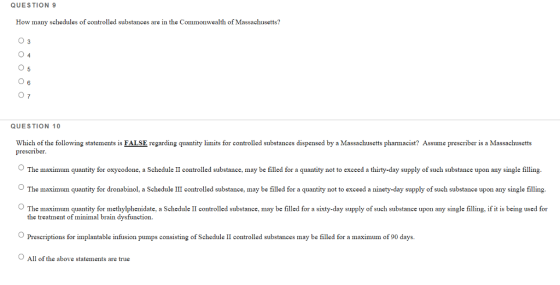 QUESTION 9 How many schedules of controlled substances are in the Commonwealth of Massachusetts? 03 0 6 QUESTION 10 Which of the following statements is FALSE regarding quantity limits for controlled substances dispensed by a Massachusetts pharmacist? Assume prescriber is a Massachusetts prescriber 。The maximum quantity for oxycodone, a Sched le 11 controlled substance may be filled for a quantity not to exced a thirty-day supply of such substance upon any single illing The maximum quantity for dronabinol, a Schedule III controlled substance, may be filled for a quantity not to exceed a ninety-day supply of such substance upon any single filling The maximum quantity for methylphenidate, a Schedule II controlled substance, may be filled for a sixty-day supply of such substance upon any single filling. if it is being used for the treatment of minimal brain dysfunction. Prescriptions for implantable infusion pumps consisting of Schedule II controlled substances may be filled for a maximum of 90 days All of the above statements are true