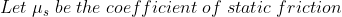 Let\; \mu_{s} \; be\; the \; coefficient\; of\; static\; friction