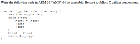 Write the following code in ARM 32 *AND* 64 bit assembly. Be sure to follow C calling conventions. char *strcpy(char *dst, ch