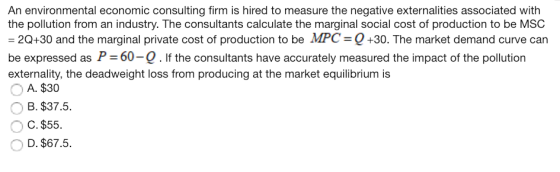 An environmental economic consulting firm is hired to measure the negative externalities associated with the pollution from an industry. The consultants calculate the marginal social cost of production to be MSC 20+30 and the marginal private cost of production to be MPC Q+30. The market demand curve can be expressed as P 60-Q. If the consultants have accurately measured the impact of the pollution externality, the deadweight loss from producing at the market equilibrium is A. $30 ов B. $37.5. OC. $55 D. $67.5.