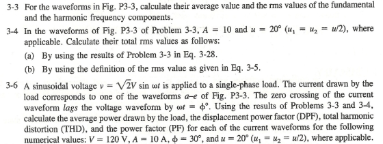 For the waveforms in Fig. P3-3, calculate their average value and the rms values of the fundamental and the harmonic frequency components. 3-3 34 In the waveforms of Fig. P3-3 of Problem 3-3, A = 10 and u = 20° (14 = u2-u/2), where applicable. Calculate their total rms values as follows: (a) By using the results of Problem 3-3 in Eq. 3-28. (b) By using the definition of the rms value as given in Eq. 3-5. 3-6 A sinusoidal voltage v = VZV sin cot is applied to a single-phase load. The current drawn by the load corresponds to one of the waveforms a-e of Fig. P3-3. The zero crossing of the current waveform lags the voltage waveform by ot po. Using the results of Problems 3-3 and 3-4, calculate the average power drawn by the load, the displacement power factor (DPF), total harmonic distortion (THD), and the power factor (PF) for each of the current waveforms for the following numerical values: V = 120 V, A-10 A, φ-30°, and u = 20° (u1-112-W2), where applicable.