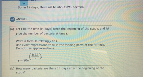 So, in 17 days, there will be about 893 bacteria. E ANSWER (a) Lett be the time (in days) since the beginning of the study, a