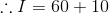 \therefore I=60+10