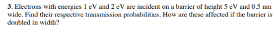 3. Electrons with energies 1 eV and 2 eV are incident on a barrier of height 5 eV and 0.5 nm doubled in width?