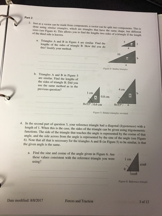 Part 2 3. Just as a vector can be made from components, a vector can be split into components. This is done using similar triangles, which are triangles that have the same shape, but different sizes (see Figure 4). This allows you to find the lengths two sides of a triangle if the length of the third side is known. a. Triangles A and B in Figure 4 are similar. Find the lengths of the sides of triangle B. How did you do this? Justify your method. B. igare 4: Similar triangles b. Triangles A and B in Figure 5 are similar. Find the lengths of the sides of triangle B. Did you use the same method as in the previous question? 4 em cm 0.8 cm 0-53 0.6 cm Figure S: Similar triangles, revisited 4. In the second part of question 3, your reference triangle had a diagonal (hypotenuse) with a length of 1. When this is the case, the sides of the triangle can be given using trigonometric functions. The side of the triangle that touches the angle is represented by the cosine of that angle, and the side across from the angle is represented by the sine of the angle (see Figure 6). Note that all that is necessary for the triangles A and B (in Figure 5) to be similar, is that the given angle is the same. Find the sine and cosine of the angle given in Figure 6. Are these values consistent with the reference triangle you were using? a. 1 cm Sİn@ Figure 6: Reference triangle Forces and Traction 3 of 12 Date modified: 8/8/2017