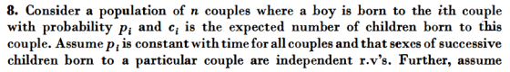 8. Consider a population of n couples where a boy is born to the ith couple with probability p; and c, is the expected number of children born to this couple. Assume p, is constant with time for all couples and that sexcs of successive children born to a particular couple are independent r.vs. Further, assume