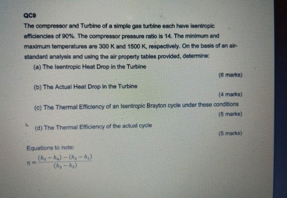 QC9 The compressor and Turbine of a simple gas turbine each have isentropic efficiencies of 90%、The compressor pressure ratio is 14, The minimum and maximum temperatures are 300 K and 1500 K, respectively. On the basis of an air- standard analysis and using the air property tables provided, determine: a) The Isentropic Heat Drop in the Turbine (b) The Actual Heat Drop in the Turbine (c) The Thermal Efficiency of an Isentropic Brayton cycle under these conditions (d) The Thermal Efficiency of the actual cycle (6 marks) (4 marks) (5 marks) (5 marks) Equations to note
