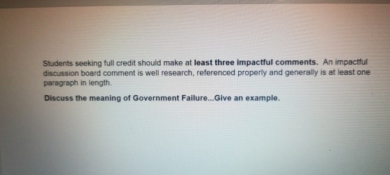 Students seeking full credit should make at least three impactful comments. An impactful discussion board comment is well research, referenced properly and generally is at least one paragraph in length. Discuss the meaning of Government Failure...Give an example.