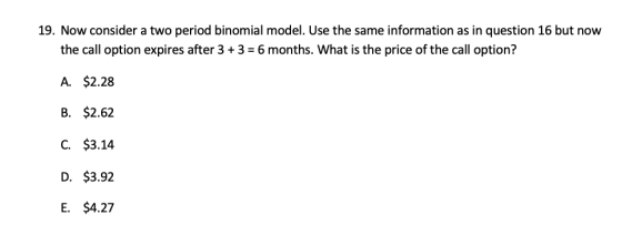 19. Now consider a two period binomial model. Use the same information as in question 16 but now the call option expires afte
